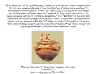 Όσον αφορά την εξέλιξη της διακόσμησης, συνεχίζεται ο εικονιστικός ρυθμός και εμφανίζονται
δύο νέοι στην ηπειρωτική Ελλάδα, ο "πυκνός ρυθμός" και ο "ρυθμός της σιταποθήκης". Η
διακόσμηση του πυκνού ρυθμού, ο οποίος έχει κρητικές ρίζες, περιορίζεται σε μια ζώνη του
αγγείου όπου πυκνά σχέδια και εικονιστικές παραστάσεις δημιουργούν την εντύπωση ενός
πολυποικιλμένου υφαντού. Ο "ρυθμός της Σιταποθήκης" ή του "Σιτοβολώνος" έχει πολύ απλή
διακόσμηση από οριζόντιες ή κυματοειδείς ταινίες. Δύο άλλες τεχνοτροπίες προέρχονται από
χώρους εκτός της ηπειρωτικής Ελλάδας. Ο "ρυθμός του πολύποδος" εμφανίζεται κυρίως στα
νησιά και παρουσιάζει μια μεγάλη ποικιλία θαλάσσιων θεμάτων. Ο "κροσσωτός ρυθμός" έχει
κρητική προέλευση και περιλαμβάνει πυκνά κροσσωτά μοτίβα.
Μυκήνες, "Σιταποθήκη". Ψευδόστομος αμφορέας από ανοιχτό
καστανό πηλό.
Ναύπλιο, Αρχαιολογικό Μουσείο 2844.
 