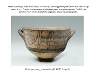 Μετά τη σύντομη αυτή ανανέωση η μυκηναϊκή κεραμική χάνει οριστικά την ποικιλία και την
ποιότητά της. Από τα προαναφερόμενα είδη κεραμικής συνεχίζεται μόνο ο "ρυθμός του
Σιτοβολώνος" που θα διατηρηθεί μέχρι την Υπομυκηναϊκή περίοδο.
Σκύφος από ανοιχτό καστανό πηλό. ΥΕ ΙΙΙ Γ περίοδος.
 