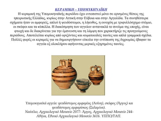 ΚΕΡΑΜΙΚΗ – ΥΠΟΜΥΚΗΝΑΪΚΗ
Η κεραμική της Υπομυκηναϊκής περιόδου έχει εντοπιστεί μόνο σε ορισμένες θέσεις της
ηπειρωτικής Ελλάδας, κυρίως στην Αττική στην Εύβοια και στην Αργολίδα. Τα συνηθέστερα
σχήματα ήταν οι αμφορείς, απλοί ή ψευδόστομοι, η λήκυθος, η οινοχόη με τριφυλλόσχημο στόμιο,
οι σκύφοι και τα κύπελλα. Η διακόσμηση των αγγείων αντανακλά το πνεύμα της εποχής, είναι
φτωχή και δε διακρίνεται για την έμπνευση και τη λάμψη που χαρακτήριζε τις προηγούμενες
περιόδους. Αποτελείται κυρίως από οριζόντιες και κυματοειδείς ταινίες και απλά γραμμικά σχέδια.
Πολλές φορές οι κεραμείς για να δημιουργήσουν εύκολα την εντύπωση της διχρωμίας έβαφαν τα
αγγεία εξ ολοκλήρου αφήνοντας μερικές εξηρημένες ταινίες.
Υπομυκηναϊκά αγγεία: ψευδόστομος αμφορέας (Ασίνη), σκύφος (Άργος) και
ψευδόστομος αμφορίσκος (Σαλαμίνα).
Ναύπλιο, Αρχαιολογικό Μουσείο 2077- Άργος, Αρχαιολογικό Μουσείο 244-
Αθήνα, Εθνικό Αρχαιολογικό Μουσείο 3616. ΥΠΠΟ/ΤΑΠ.
 