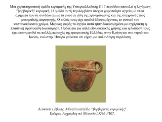 Μια χαρακτηριστική ομάδα κεραμικής της Υστεροελλαδικής ΙΙΙ Γ περιόδου αποτελεί η λεγόμενη
"βαρβαρική" κεραμική. Η ομάδα αυτή περιλαμβάνει άτεχνα χειροποίητα αγγεία με απλά
σχήματα που δε συνδέονται με τα γνωστά είδη της προηγούμενης και της σύγχρονής τους
μυκηναϊκής παραγωγής. Ο πηλός τους είχε αφεθεί άβαφος έχοντας το φυσικό του
καστανοκόκκινο χρώμα. Μερικές φορές τα αγγεία αυτά ήταν διακοσμημένα με εγχάρακτη ή
πλαστική σχοινοειδή διακόσμηση. Πρόκειται για απλά είδη οικιακής χρήσης και η διάδοσή τους
έχει επισημανθεί σε πολλές περιοχές της ηπειρωτικής Ελλάδας, στην Κρήτη και στα νησιά του
Ιονίου, ενώ στην Ήπειρο φαίνεται ότι είχαν μια παλαιότερη παράδοση
Λευκαντί Εύβοιας. Μόνωτο κύπελλο "βαρβαρικής κεραμικής".
Ερέτρια, Αρχαιολογικό Μουσείο LK/65 P107.
 