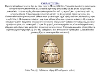 ΕΛΕΦΑΝΤΟΥΡΓΙΑ
Η μυκηναϊκή ελεφαντουργία έχει τις ρίζες της στη Μινωική Κρήτη. Τα πρώτα ελεφάντινα αντικείμενα
που έφτασαν στη Μυκηναϊκή Ελλάδα είναι κρητικής προέλευσης και τα πρώτα δείγματα της
μυκηναϊκής ελεφαντουργίας είναι φανερά επηρεασμένα από τις τεχνικές και την εικονογραφία της
μινωικής τέχνης. Η πρώτη όμως ουσιαστική κίνηση για τη μεταφορά της κατεργασίας του
ελεφαντόδοντου στην ηπειρωτική Ελλάδα ήταν η κατάκτηση της Kρήτης από τους Mυκηναίους γύρω
στο 1450 π.Χ. Η ελεφαντουργία ήταν μια τέχνη πλήρως εξαρτημένη από τα ανάκτορα. Οι ηγεμόνες
φρόντιζαν για την προμήθεια του ελεφαντόδοντου και το παρέδιδαν κατόπιν στους τεχνίτες, οι οποίοι
εργάζονταν μέσα στα ανακτορικά κέντρα. Το γεγονός αυτό τεκμηριώνεται μέσα από αρχαιολογικές
αλλά και από φιλολογικές μαρτυρίες: σε χώρους των ανακτόρων βρίσκονται κομμάτια ελεφαντόδοντο
ως ανεπεξέργαστη πρώτη ύλη, ενώ στις καταγραφές των πινακίδων οι τεχνίτες του ελεφαντόδοντου
χαρακτηρίζονται ανακτορικοί (wanakatero).
Σπάτα Αττικής, θαλαμωτός τάφος. Οδοντόφρακτο κράνος.
 