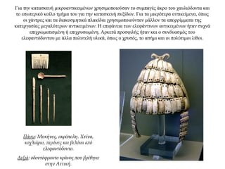 Για την κατασκευή μικροαντικειμένων χρησιμοποιούσαν το συμπαγές άκρο του χαυλιόδοντα και
το εσωτερικό κοίλο τμήμα του για την κατασκευή πυξίδων. Για τα μικρότερα αντικείμενα, όπως
οι χάντρες και τα διακοσμητικά πλακίδια χρησιμοποιούνταν μάλλον τα απορρίμματα της
κατεργασίας μεγαλύτερων αντικειμένων. Η επιφάνεια των ελεφάντινων αντικειμένων ήταν συχνά
επιχρωματισμένη ή επιχρυσωμένη. Aρκετά προσφιλής ήταν και ο συνδυασμός του
ελεφαντόδοντου με άλλα πολυτελή υλικά, όπως ο χρυσός, το ασήμι και οι πολύτιμοι λίθοι.
Πάνω: Μυκήνες, ακρόπολη. Χτένα,
κοχλιάριο, περόνες και βελόνα από
ελεφαντόδοντο.
Δεξιά: οδοντόφρακτο κράνος που βρέθηκε
στην Αττική.
 