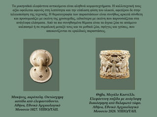 Τα μυκηναϊκά ελεφάντινα αντικείμενα είναι αληθινά κομψοτεχνήματα. Η καλλιτεχνική τους
αξία οφείλεται αφενός στη λεπτότητα και την εύπλαση φύση του υλικού, αφετέρου δε στην
τελειοποίηση της τεχνικής. Η θεματογραφία των παραστάσεων είναι συνήθως αρκετά σύνθετη
και προσομοιάζει με εκείνη της χρυσοχοΐας, ειδικότερα με εκείνη που παρουσιάζεται στα
ανάγλυφα ελάσματα. Από τα πιο συνηθισμένα θέματα είναι τα άγρια ζώα σε ιπτάμενο
καλπασμό ή σε συμπλοκή μεταξύ τους και τα μυθικά ζώα, σφίγγες και γρύπες, που
απεικονίζονται σε εραλδικές παραστάσεις.
Μυκήνες, ακρόπολη. Οκτώσχημη
ασπίδα από ελεφαντόδοντο.
Αθήνα, Εθνικό Αρχαιολογικό
Μουσείο 1027. YΠΠO/TAΠ.
Θήβα, Μεγάλο Καστέλλι.
Ελεφάντινη πυξίδα με ανάγλυφη
διακόσμηση από θαλαμωτό τάφο.
Αθήνα, Εθνικό Αρχαιολογικό
Μουσείο 2828. YΠΠO/TAΠ.
 