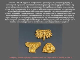 Γύρω στο 1400 π.Χ. άρχισε να μεταβάλλεται ο χαρακτήρας της μυκηναϊκής τέχνης. Η
καλλιτεχνική δημιουργία απέκτησε ένα ιδιότυπο χαρακτήρα που έκφραζε περισσότερο τη
μυκηναϊκή ιδιοσυγκρασία. Τα μινωικά στοιχεία διατηρήθηκαν σε όλες τις εκφράσεις της
τέχνης, αλλά στα μυκηναϊκά έργα αντικατοπτρίζεται η ρωμαλεότητα και η αυστηρότητα του
μυκηναϊκού πολιτισμού και η διάθεση της αριστοκρατίας για κύρος και επιβολή, ενώ
εξέλειπε σταδιακά η ελαφρότητα και η ελευθερία που χαρακτήριζαν τα μινωίζοντα έργα των
πρώτων μυκηναϊκών αιώνων. Κατά την περίοδο της ακμής των μυκηναϊκών ανακτόρων οι
τέχνες, ιδιαίτερα οι "καλές τέχνες" βρίσκονταν υπό την προστασία της κεντρικής εξουσίας.
Τα καλλιτεχνικά εργαστήρια βρίσκονταν τώρα σε ειδικούς χώρους μέσα στα ανάκτορα και οι
τεχνίτες κατασκεύαζαν εκεί τα προϊόντα τους κατά παραγγελία των ηγεμόνων.
Μυκήνες. Χρυσά περίτμητα ελάσματα από τον Ταφικό Κύκλο Β (16ος αι.- ΥΕ Ι).
 