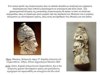 Ένα τυπικό προϊόν της ελεφαντουργίας ήταν τα επίπεδα πλακίδια με ανάγλυφη και εγχάρακτη
διακόσμηση που ήταν ένθετα ή επικολλημένα σε αντικείμενα από άλλα υλικά. ’λλα
χαρακτηριστικά δείγματα της μυκηναϊκής ελεφαντουργίας θα πρέπει να ήταν τα ολόγλυφα
αγαλματίδια, όπως το σύμπλεγμα τριών μορφών από την ακρόπολη των Μυκηνών και οι κεφαλές
πολεμιστών με οδοντόφρακτο κράνος, όπως αυτές που βρέθηκαν στις Μυκήνες και στα Σπάτα.
Πάνω: Μυκήνες, θαλαμωτός τάφος 27. Κεφαλή πολεμιστή από
ελεφαντόδοντο. Αθήνα, Εθνικό Αρχαιολογικό Μουσείο 2468.
Δεξιά: Σπάτα. Κεφαλή πολεμιστή από ελεφαντόδοντο. Και οι δυο
πολεμιστές φορούν οδοντόφρακτο κράνος από χαυλιόδοντες
αγριόχοιρου και παραγναθίδες και καταυχένια από ίδιο υλικό.
 