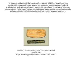 Για την κατασκευή του ορείχαλκου εκτός από τον καθαρό χαλκό ήταν απαραίτητος και ο
κασσίτερος, ένα εξαιρετικά σπάνιο μέταλλο που δεν απαντά στην περιοχή τoυ Αιγαίου. Η
προέλευση του μετάλλου αυτού έχει γίνει θέμα πολλών συζητήσεων και παραμένει ακόμη ένα
άλυτο πρόβλημα. Οι δύο κύριες απόψεις υποστηρίζουν ότι ο κασσίτερος προμηθευόταν απευθείας
ή μέσω ενδιάμεσων σταθμών από τη Bρετανία, την Ιβηρική ή από το Αφγανιστάν.
Μυκήνες, "Οικία του Λαδεμπόρου". Μήτρα πέλεκυ από
γκριζωπό λίθο.
Αθήνα, Εθνικό Αρχαιολογικό Μουσείο 7644. ΥΠΠΟ/ΤΑΠ.
 