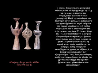 Ο χρυσός δηλώνεται στα μυκηναϊκά
κείμενα με ένα ιδεόγραμμα ή με τη λέξη
ku-ru-so και οι τεχνίτες του
ονομάζονταν (ku-ru-so-wo-ko:
χρυσουργοί). Παρά τη σπανιότητα του
πολύτιμου αυτού μετάλλου, αντικείμενα
από χρυσό βρίσκονται συχνά ανάμεσα
στα ταφικά κτερίσματα, ενώ το ίδιο
συχνές είναι και οι αναφορές του στα
κείμενα των πινακίδων. Σ' ένα κατάλογο
της Πύλου παραδίδεται ότι οι υψηλοί
αξιωματούχοι του κράτους πλήρωναν
στο ανάκτορο μια έκτακτη εισφορά σε
χρυσό. Δε γνωρίζουμε ακριβώς τη
μορφή με την οποία αποδίδονταν οι
εισφορές αυτές. Ίσως ήταν
ανεπεξέργαστος χρυσός σε ράβδους ή το
βάρος των κοσμημάτων των
αξιωματούχων. Ίσως όμως οι ποσότητες
αυτές να αντιπροσώπευαν το σύνολο του
χρυσού που υπήρχε στα ιερά που
βρίσκονταν στη δικαιοδοσία των
αξιωματούχων.
Μυκήνες. Λατρευτικά ειδώλια
τύπου Φ και Ψ.
 