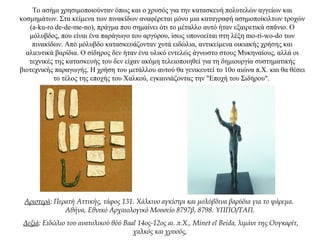 Το ασήμι χρησιμοποιούνταν όπως και ο χρυσός για την κατασκευή πολυτελών αγγείων και
κοσμημάτων. Στα κείμενα των πινακίδων αναφέρεται μόνο μια καταγραφή ασημοποίκιλτων τροχών
(a-ku-ro de-de-me-no), πράγμα που σημαίνει ότι το μέταλλο αυτό ήταν εξαιρετικά σπάνιο. Ο
μόλυβδος, που είναι ένα παράγωγο του αργύρου, ίσως υπονοείται στη λέξη mo-ri-wo-do των
πινακίδων. Από μόλυβδο κατασκευάζονταν χυτά ειδώλια, αντικείμενα οικιακής χρήσης και
αλιευτικά βαρίδια. Ο σίδηρος δεν ήταν ένα υλικό εντελώς άγνωστο στους Μυκηναίους, αλλά οι
τεχνικές της κατασκευής του δεν είχαν ακόμη τελειοποιηθεί για τη δημιουργία συστηματικής
βιοτεχνικής παραγωγής. Η χρήση του μετάλλου αυτού θα γενικευτεί το 10o αιώνα π.Χ. και θα θέσει
το τέλος της εποχής του Χαλκού, εγκαινιάζοντας την "Εποχή του Σιδήρου".
Αριστερά: Περατή Αττικής, τάφος 131. Χάλκινο αγκίστρι και μολύβδινα βαρύδια για το ψάρεμα.
Αθήνα, Εθνικό Αρχαιολογικό Μουσείο 8797β, 8798. ΥΠΠΟ/ΤΑΠ.
Δεξιά: Ειδώλιο του ανατολικού θόύ Baal 14ος-12ος αι. π.Χ., Minet el Beida, λιμάνι της Oυγκαρίτ,
χαλκός και χρυσός,
 