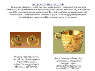 ΜΕΤΑΛΛΟΤΕΧΝΙΑ – ΧΡΥΣΟΧΟΪΑ
Tα πολύτιμα μέταλλα, o χρυσός, ο άργυρος και το ήλεκτρο, χρησιμοποιήθηκαν από τους
Μυκηναίους για την κατασκευή πολύτιμων αντικειμένων, τα οποία βρίσκονται μαζί με κτερίσματα
από άλλα υλικά στους πλουσιότερους τάφους. Τα χρυσά κοσμήματα και τα άλλα σκεύη από
πολύτιμα μέταλλα επιβεβαίωναν το κοινωνικό κύρος της μυκηναϊκής αριστοκρατίας στην
προσπάθειά τους να φανούν ισάξιοι με τους δυνάστες της Ανατολής.
Μυκήνες, Ταφικός Κύκλος Α,
τάφος III. Χρυσά σκουλαρίκια σε
σχήμα φύλλου κισσού.
Αθήνα, Εθνικό Αρχαιολογικό
Μουσείο 55. ΥΠΠΟ/ΤΑΠ.
Βαφειό Λακωνίας, θολωτός τάφος.
Χρυσό κύπελλο με παράσταση
σύλληψης ταύρων.
Αθήνα, Εθνικό Αρχαιολογικό
Μουσείο 1758. ΥΠΠΟ/ΤΑΠ.
 