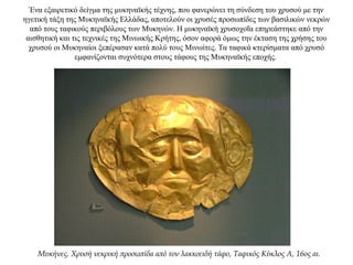 Ένα εξαιρετικό δείγμα της μυκηναϊκής τέχνης, που φανερώνει τη σύνδεση του χρυσού με την
ηγετική τάξη της Μυκηναϊκής Ελλάδας, αποτελούν οι χρυσές προσωπίδες των βασιλικών νεκρών
από τους ταφικούς περιβόλους των Μυκηνών. Η μυκηναϊκή χρυσοχοΐα επηρεάστηκε από την
αισθητική και τις τεχνικές της Μινωικής Κρήτης, όσον αφορά όμως την έκταση της χρήσης του
χρυσού οι Μυκηναίοι ξεπέρασαν κατά πολύ τους Μινωίτες. Τα ταφικά κτερίσματα από χρυσό
εμφανίζονται συχνότερα στους τάφους της Μυκηναϊκής εποχής.
Μυκήνες. Χρυσή νεκρική προσωπίδα από τον λακκοειδή τάφο, Ταφικός Κύκλος Α, 16ος αι.
 