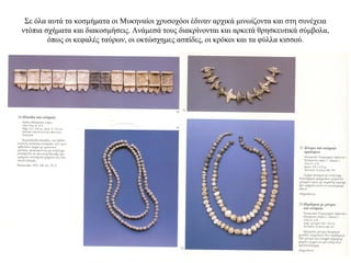 Σε όλα αυτά τα κοσμήματα οι Μυκηναίοι χρυσοχόοι έδιναν αρχικά μινωίζοντα και στη συνέχεια
ντόπια σχήματα και διακοσμήσεις. Ανάμεσά τους διακρίνονται και αρκετά θρησκευτικά σύμβολα,
όπως οι κεφαλές ταύρων, οι οκτώσχημες ασπίδες, οι κρόκοι και τα φύλλα κισσού.
 