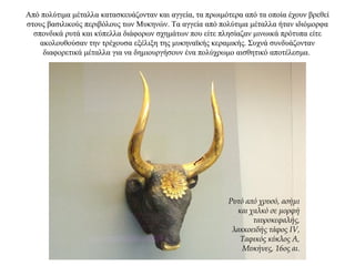 Από πολύτιμα μέταλλα κατασκευάζονταν και αγγεία, τα πρωιμότερα από τα οποία έχουν βρεθεί
στους βασιλικούς περιβόλους των Μυκηνών. Τα αγγεία από πολύτιμα μέταλλα ήταν ιδιόμορφα
σπονδικά ρυτά και κύπελλα διάφορων σχημάτων που είτε πλησίαζαν μινωικά πρότυπα είτε
ακολουθούσαν την τρέχουσα εξέλιξη της μυκηναϊκής κεραμικής. Συχνά συνδυάζονταν
διαφορετικά μέταλλα για να δημιουργήσουν ένα πολύχρωμο αισθητικό αποτέλεσμα.
Ρυτό από χρυσό, ασήμι
και χαλκό σε μορφή
ταυροκεφαλής,
λακκοειδής τάφος IV,
Ταφικός κύκλος Α,
Μυκήνες, 16ος αι.
 