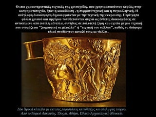 Οι πιο χαρακτηριστικές τεχνικές της χρυσοχοΐας, που χρησιμοποιούνταν κυρίως στην
κοσμηματοτεχνία, ήταν η κοκκίδωση , η συρματοτεχνική και η συγκολλητική. Η
ανάγλυφη διακόσμηση δημιουργούνταν με την τεχνική της έκκρουσης. Περίτμητα
φύλλα χρυσού και αργύρου τοποθετούνταν συχνά ως ένθετες διακοσμήσεις σε
αντικείμενα από ευτελή μέταλλα, συνήθως σε πολυτελή ξίφη και αγγεία με μια τεχνική
που ονομάζεται "ζωγραφική σε μέταλλο" ή "τεχνική του νιέλλου", καθώς τα διάφορα
υλικά συνδέονταν μεταξύ τους με νίελλο .
Δύο Χρυσά κύπελλα με έκτυπες παραστάσεις καταδίωξης και σύλληψης ταύρου.
Από το Βαφειό Λακωνίας, 15ος αι. Αθήνα, Εθνικό Αρχαιολογικό Μουσείο.
 