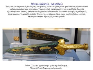 ΜΕΤΑΛΛΟΤΕΧΝΙΑ – ΟΠΛΟΥΡΓΙΑ
'Ενας αρκετά σημαντικός τομέας της μυκηναϊκής μεταλλοτεχνίας ήταν η κατασκευή αμυντικών και
επιθετικών όπλων από ορείχαλκο. Τα μυκηναϊκά όπλα διακρίνονται σε πολλούς, διαρκώς
εξελισσόμενους τύπους, πράγμα που δείχνει ότι οι Μυκηναίοι βελτίωναν συνεχώς τις πολεμικές
τους τεχνικές. Τα μεταλλικά όπλα βρίσκονται σε τάφους, όπου είχαν τοποθετηθεί ως νεκρικά
κτερίσματα και σε θησαυρούς αντικειμένων.
Ρούτσι. Χάλκινο εγχειρίδια με εμπίεστη διακόσμηση.
Αθήνα, Εθνικό Αρχαιολογικό Μουσείο.
 