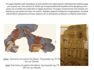 Οι αιχμές δοράτων από σφυρήλατο ή χυτό μέταλλο δεν παρουσίασαν αξιοσημείωτη εξέλιξη μέχρι
και τα μέσα του 13ου αιώνα π.Χ. Κατά την Υστεροελλαδική ΙΙΙ περίοδο έγιναν βραχύτερες και
οξείες και η λεπίδα τους απέκτησε το σχήμα πτερυγίων. Οι αιχμές στερεώνονταν στο κοντάρι του
δόρατος με μια τρύπα στο άκρο του αυλού. Διάφορα τμήματα σωζόμενων τοιχογραφιών, τα οποία
απεικονίζουν οπλισμένους άντρες, δείχνουν ότι οι πολεμιστές μετέφεραν τα δόρατα κατά ζεύγη.
Πάνω:. Στρατιώτες που φέρουν δύο δόρατα. Τοιχογραφία της ΥΕ ΙΙΙΒ
από την Τίρυνθα.
Δεξιά: Στρατιώτες που φέρουν δύο δόρατα. Αγγειογραφία της ΥΕ
ΙΙΙΓ από την Τίρυνθα.
 