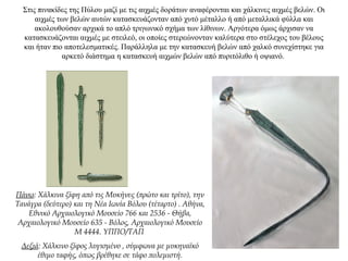 Στις πινακίδες της Πύλου μαζί με τις αιχμές δοράτων αναφέρονται και χάλκινες αιχμές βελών. Οι
αιχμές των βελών αυτών κατασκευάζονταν από χυτό μέταλλο ή από μεταλλικά φύλλα και
ακολουθούσαν αρχικά το απλό τριγωνικό σχήμα των λίθινων. Αργότερα όμως άρχισαν να
κατασκευάζονται αιχμές με στειλεό, οι οποίες στερεώνονταν καλύτερα στο στέλεχος του βέλους
και ήταν πιο αποτελεσματικές. Παράλληλα με την κατασκευή βελών από χαλκό συνεχίστηκε για
αρκετό διάστημα η κατασκευή αιχμών βελών από πυριτόλιθο ή οψιανό.
Πάνω: Χάλκινα ξίφη από τις Μυκήνες (πρώτο και τρίτο), την
Τανάγρα (δεύτερο) και τη Νέα Ιωνία Βόλου (τέταρτο) . Αθήνα,
Εθνικό Αρχαιολογικό Μουσείο 766 και 2536 - Θήβα,
Αρχαιολογικό Μουσείο 635 - Βόλος, Αρχαιολογικό Μουσείο
Μ 4444. ΥΠΠΟ/ΤΑΠ
Δεξιά: Χάλκινο ξίφος λυγισμένο , σύμφωνα με μυκηναϊκό
έθιμο ταφής, όπως βρέθηκε σε τάφο πολεμιστή.
 