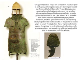 69
Ένα χαρακτηριστικό δείγμα του μυκηναϊκού οπλισμού ήταν
οι επιβλητικές χάλκινες πανοπλίες που παρατηρούνται από
την Υστεροελλαδική ΙΙ περίοδο. Το ακριβές σχήμα των
μεταλλικών αυτών θωράκων φαίνεται σ' ένα μοναδικό
εύρημα από το θααμοειδή τάφο των Δενδρών, το οποίο
χρονολογείται στα τέλη του 15ου αιώνα π.Χ. Η πανοπλία
αυτή αποτελείται από φαρδιά ταινιόσχημα χάλκινα
ελάσματα, τα οποία ήταν στερεωμένα σε μια δερμάτινη
εσωτερική επένδυση και θα κάλυπτε το σώμα από τα γόνατα
μέχρι το λαιμό. Το υπερβολικό βάρος της την καθιστούσε
αρκετά δύσχρηστη, γι' αυτό το λόγο πιθανολογείται ότι δε
χρησιμοποιούνταν πραγματικά στα πεδία των μαχών αλλά
μόνο σε περιπτώσεις επίδειξης κύρους.
 