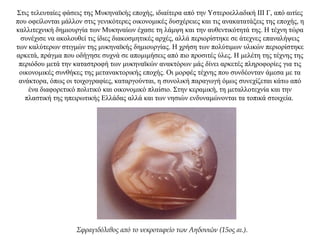 Στις τελευταίες φάσεις της Μυκηναϊκής εποχής, ιδιαίτερα από την Υστεροελλαδική ΙΙΙ Γ, από αιτίες
που οφείλονται μάλλον στις γενικότερες οικονομικές δυσχέρειες και τις ανακατατάξεις της εποχής, η
καλλιτεχνική δημιουργία των Μυκηναίων έχασε τη λάμψη και την αυθεντικότητά της. Η τέχνη τώρα
συνέχισε να ακολουθεί τις ίδιες διακοσμητικές αρχές, αλλά περιορίστηκε σε άτεχνες επαναλήψεις
των καλύτερων στιγμών της μυκηναϊκής δημιουργίας. Η χρήση των πολύτιμων υλικών περιορίστηκε
αρκετά, πράγμα που οδήγησε συχνά σε απομιμήσεις από πιο προσιτές ύλες. Η μελέτη της τέχνης της
περιόδου μετά την καταστροφή των μυκηναϊκών ανακτόρων μάς δίνει αρκετές πληροφορίες για τις
οικονομικές συνθήκες της μετανακτορικής εποχής. Οι μορφές τέχνης που συνδέονταν άμεσα με τα
ανάκτορα, όπως οι τοιχογραφίες, καταργούνται, η συνολική παραγωγή όμως συνεχίζεται κάτω από
ένα διαφορετικό πολιτικό και οικονομικό πλαίσιο. Στην κεραμική, τη μεταλλοτεχνία και την
πλαστική της ηπειρωτικής Ελλάδας αλλά και των νησιών ενδυναμώνονται τα τοπικά στοιχεία.
Σφραγιδόλιθος από το νεκροταφείο των Αηδονιών (15ος αι.).
 