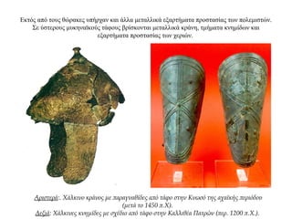 Εκτός από τους θώρακες υπήρχαν και άλλα μεταλλικά εξαρτήματα προστασίας των πολεμιστών.
Σε ύστερους μυκηναϊκούς τάφους βρίσκονται μεταλλικά κράνη, τμήματα κνημίδων και
εξαρτήματα προστασίας των χεριών.
Αριστερά:. Χάλκινο κράνος με παραγναθίδες από τάφο στην Κνωσό της αχαϊκής περιόδου
(μετά το 1450 π.Χ).
Δεξιά: Χάλκινες κνημίδες με σχέδιο από τάφο στην Καλλιθέα Πατρών (περ. 1200 π.Χ.).
 