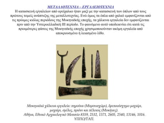 ΜΕΤΑΛΛΟΤΕΧΝΙΑ – ΕΡΓΑΛΕΙΟΤΕΧΝΙΑ
Η κατασκευή εργαλείων από ορείχαλκο ήταν μαζί με την κατασκευή των όπλων από τους
πρώτους τομείς ανάπτυξης της μεταλλοτεχνίας. Ενώ όμως τα όπλα από χαλκό εμφανίζονται από
τις πρώιμες κιόλας περιόδους της Μυκηναϊκής εποχής, τα χάλκινα εργαλεία δεν εμφανίζονται
πριν από την Υστεροελλαδική ΙΙΙ περίοδο. Το φαινόμενο αυτό υποδεικνύει ότι κατά τις
πρωιμότερες φάσεις της Μυκηναϊκής εποχής χρησιμοποιούνταν ακόμη εργαλεία από
αποκρουσμένο ή λειασμένο λίθο.
Μυκηναϊκά χάλκινα εργαλεία: πηρούνα (Μυρσινοχώρι), δρεπανόσχημο μαχαίρι,
μαχαίρι, σμίλες, πριόνι και πέλεκυς (Μυκήνες).
Αθήνα, Εθνικό Αρχαιολογικό Μουσείο 8359, 2532, 1371, 2605, 2540, 13146, 1016.
ΥΠΠΟ/ΤΑΠ.
 