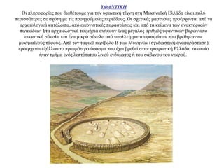 ΥΦΑΝΤΙΚΗ
Οι πληροφορίες που διαθέτουμε για την υφαντική τέχνη στη Μυκηναϊκή Ελλάδα είναι πολύ
περισσότερες σε σχέση με τις προηγούμενες περιόδους. Οι σχετικές μαρτυρίες προέρχονται από τα
αρχαιολογικά κατάλοιπα, από εικονιστικές παραστάσεις και από τα κείμενα των ανακτορικών
πινακίδων. Στα αρχαιολογικά τεκμήρια ανήκουν ένας μεγάλος αριθμός υφαντικών βαρών από
οικιστικά σύνολα και ένα μικρό σύνολο από υπολλείμματα υφασμάτων που βρέθηκαν σε
μυκηναϊκούς τάφους. Από τον ταφικό περίβολο Β των Μυκηνών (σχεδιαστική αναπαράσταση)
προέρχεται εξάλλου το πρωιμότερο ύφασμα που έχει βρεθεί στην ηπειρωτική Ελλάδα, το οποίο
ήταν τμήμα ενός λεπτότατου λινού ενδύματος ή του σάβανου του νεκρού.
 