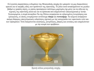 Οι λιγοστές παραστάσεις ενδυμάτων της Μυκηναϊκής εποχής δεν μπορούν να μας διαφωτίσουν
αρκετά για το ακριβές είδος των προϊόντων της υφαντικής. Το ρόλο αυτό αναπληρώνουν σε μεγάλο
βαθμό οι γραπτές πηγές, οι οποίες προσφέρουν πολύτιμες μαρτυρίες όχι μόνο για τα είδη και τις
τεχνικές της υφαντικής αλλά και για τα πρόσωπα που ασχολούνταν επαγγελματικά μ' αυτήν.
Συγκεκριμένα, η σειρά πινακίδων Na της Πύλου αναφέρεται σε ειδικευμένες λινεργάτριες και
εριουργούς, οι οποίες ονομάζονταν αντίστοιχα rineja και wewesijeja. Τα κείμενα αναφέρουν
ακόμη διάφορες επαγγελματικές ειδικότητες σχετικές με την κατεργασία των υφαντικών ινών και
των υφασμάτων. Έτσι διακρίνονται κλώστριες, φινιρίστριες, βαφείς και γυναίκες που ασχολούνταν
με την κουρά των προβάτων.
Χρυσή κύλικα μυκηναϊκής εποχής.
 