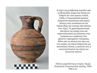Η τέχνη της μεταβατικής περιόδου από
τη Μυκηναϊκή εποχή στην Εποχή του
Σιδήρου δεν είναι αρκετά γνωστή,
καθώς η Υπομυκηναϊκή περίοδος
διακρίνεται περισσότερο από ριζικές
αλλαγές στην κατοίκηση και στα
ταφικά έθιμα και λιγότερο από αλλαγές
στην τέχνη. Τα χαρακτηριστικότερα
φαινόμενα της εποχής είναι μια
σημαντική πτώση της ποιότητας στην
κεραμική και η εμφάνιση νέων
χάλκινων εξαρτημάτων ενδυμασίας.
Μέσα από τις αλλαγές στο ύφος και
στις μορφές της τέχνης διαφαίνεται μια
πολιτιστική ενότητα, η οποία θα γίνει η
κοινή συνισταμένη της τέχνης των
Σκοτεινών αιώνων.
Πήλινη τριφυλλόστομη οινοχόη, Νιχώρι
Νεκρόπολη (Υπομυκηναϊκή περίοδος, 1060-
900 π.Χ.).
 
