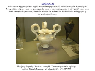 ΛΙΘΟΤΕΧΝΙΑ
Ένας τομέας της μυκηναϊκής τέχνης που αναπτύχθηκε από τις πρωιμότερες κιόλας φάσεις της
Υστεροελλαδικής εποχής είναι η κατεργασία των φυσικών πετρωμάτων. Η τέχνη αυτή συνίσταται
στην κατασκευή εργαλείων, οικιακών σκευών και πολυτελών αντικειμένων από εγχώρια ή
εισηγμένα πετρώματα
Μυκήνες, Ταφικός Κύκλος Α, τάφος IV. Τρίωτο αγγείο από αλάβαστρο.
Αθήνα, Εθνικό Αρχαιολογικό Μουσείο 389. ΥΠΠΟ/ΤΑΠ.
 