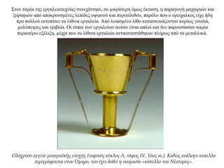 Στον τομέα της εργαλειοτεχνίας συνεχίστηκε, σε μικρότερη όμως έκταση, η παραγωγή μαχαιριών και
ξυραφιών από αποκρουσμένες λεπίδες οψιανού και πυριτόλιθου, παρόλο που ο ορείχαλκος είχε ήδη
προ πολλού εκτοπίσει τα λίθινα εργαλεία. Από λειασμένο λίθο κατασκευάζονταν κυρίως γουδιά,
μυλόπετρες και τριβεία. Οι τύποι των εργαλείων αυτών είναι απλοί και δεν παρουσίασαν καμία
περαιτέρω εξέλιξη, μέχρι που τα λίθινα εργαλεία αντικαταστάθηκαν πλήρως από τα μεταλλικά.
Ολόχρυσο αγγείο μυκηναϊκής εποχής (ταφικός κύκλος Α, τάφος IV, 16ος αι.). Καθώς ανάλογα κυπελλα
περιγράφονται στον Όμηρο, του έχει δοθεί η ονομασία «κύπελλο του Νέστορος».
 