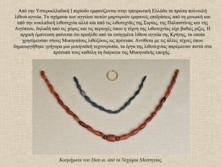 Από την Υστεροελλαδική Ι περίοδο εμφανίζονται στην ηπειρωτική Ελλάδα τα πρώτα πολυτελήΑπό την Υστεροελλαδική Ι περίοδο εμφανίζονται στην ηπειρωτική Ελλάδα τα πρώτα πολυτελή
λίθινα αγγεία. Τα σχήματα των αγγείων αυτών μαρτυρούν εμφανείς επιδράσεις από τη μινωική καιλίθινα αγγεία. Τα σχήματα των αγγείων αυτών μαρτυρούν εμφανείς επιδράσεις από τη μινωική και
από την κυκλαδική λιθοτεχνία αλλά και από τις λιθοτεχνίες της Συρίας, της Παλαιστίνης και τηςαπό την κυκλαδική λιθοτεχνία αλλά και από τις λιθοτεχνίες της Συρίας, της Παλαιστίνης και της
Αιγύπτου, δηλαδή από τις χώρες και τις περιοχές όπου η τέχνη της λιθοτεχνίας είχε βαθιές ρίζες. ΗΑιγύπτου, δηλαδή από τις χώρες και τις περιοχές όπου η τέχνη της λιθοτεχνίας είχε βαθιές ρίζες. Η
αρχική έμπνευση φαίνεται ότι προήλθε από τα εισηγμένα λίθινα αγγεία της Κρήτης, τα οποίααρχική έμπνευση φαίνεται ότι προήλθε από τα εισηγμένα λίθινα αγγεία της Κρήτης, τα οποία
χρησίμευσαν στους Μυκηναίους λιθοξόους ως πρότυπα. Αντίθετα με τις άλλες τέχνες όπουχρησίμευσαν στους Μυκηναίους λιθοξόους ως πρότυπα. Αντίθετα με τις άλλες τέχνες όπου
δημιουργήθηκε γρήγορα μια μυκηναϊκή τεχνοτροπία, τα έργα της λιθοτεχνίας παρέμειναν πιστά σταδημιουργήθηκε γρήγορα μια μυκηναϊκή τεχνοτροπία, τα έργα της λιθοτεχνίας παρέμειναν πιστά στα
πρότυπά τους καθόλη τη διάρκεια της Μυκηναϊκής εποχής.πρότυπά τους καθόλη τη διάρκεια της Μυκηναϊκής εποχής.
Κοσμήματα του 16ου αι. από τα Νιχώρια Μεσσηνίας.
 