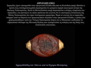 ΣΦΡΑΓΙΔΟΓΛΥΦΙΑ
Σφραγίδες έχουν επισημανθεί στην ηπειρωτική Ελλάδα ήδη από τη Νεολιθική εποχή. Ωστόσο η
πρώτη τους συστηματική χρήση παρατηρείται σε ορισμένα ισχυρά οικονομικά κέντρα της
Πρώιμης Χαλκοκρατίας. Κατά τη Μεσοελλαδική εποχή παρατηρείται η πλήρης εξαφάνιση των
σφραγίδων, ένα φαινόμενο το οποίο οφείλεται στο γεγονός ότι οι οικονομικές συναλλαγές της
Μέσης Χαλκοκρατίας δεν είχαν συστηματικό χαρακτήρα. Παρά το γεγονός ότι οι σφραγίδες
υπήρχαν κατά τη διάρκεια των προμυκηναϊκών περιόδων στην ηπειρωτικά Ελλάδα, ο τρόπος που
χρησιμοποιήθηκαν κατά την Ύστερη Χαλκοκρατία δείχνει ότι οι Μυκηναίοι υιοθέτησαν το
σφραγιστικό σύστημα της Μινωικής Κρήτης που εξυπηρετούσε τις ανάγκες και της δικής τους
ανακτορικής οικονομίας.
Σφραγιδόλιθος του 14ου αι. από τα Νιχώρια Μεσσηνίας.
 