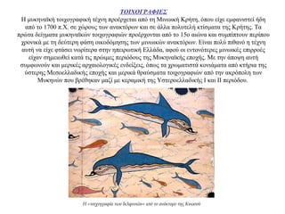 ΤΟΙΧΟΓΡΑΦΙΕΣ
Η μυκηναϊκή τοιχογραφική τέχνη προέρχεται από τη Μινωική Κρήτη, όπου είχε εμφανιστεί ήδη
από το 1700 π.Χ. σε χώρους των ανακτόρων και σε άλλα πολυτελή κτίσματα της Κρήτης. Τα
πρώτα δείγματα μυκηναϊκών τοιχογραφιών προέρχονται από το 15ο αιώνα και συμπίπτουν περίπου
χρονικά με τη δεύτερη φάση οικοδόμησης των μινωικών ανακτόρων. Είναι πολύ πιθανό η τέχνη
αυτή να είχε φτάσει νωρίτερα στην ηπειρωτική Ελλάδα, αφού οι εντονότερες μινωικές επιρροές
είχαν σημειωθεί κατά τις πρώιμες περιόδους της Μυκηναϊκής εποχής. Με την άποψη αυτή
συμφωνούν και μερικές αρχαιολογικές ενδείξεις, όπως τα χρωματιστά κονιάματα από κτήρια της
ύστερης Μεσοελλαδικής εποχής και μερικά θραύσματα τοιχογραφιών από την ακρόπολη των
Μυκηνών που βρέθηκαν μαζί με κεραμική της Υστεροελλαδικής Ι και ΙΙ περιόδου.
Η «τοιχογραφία των δελφινιών» από το ανάκτορο της Κνωσού
 