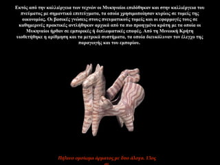 Εκτός από την καλλιέργεια των τεχνών οι Μυκηναίοι επιδόθηκαν και στην καλλιέργεια του
πνεύματος με σημαντικά επιτεύγματα, τα οποία χρησιμοποίησαν κυρίως σε τομείς της
οικονομίας. Οι βασικές γνώσεις στους πνευματικούς τομείς και οι εφαρμογές τους σε
καθημερινές πρακτικές αντλήθηκαν αρχικά από τα πιο προηγμένα κράτη με τα οποία οι
Μυκηναίοι ήρθαν σε εμπορικές ή διπλωματικές επαφές. Από τη Μινωική Κρήτη
υιοθετήθηκε η αρίθμηση και τα μετρικά συστήματα, τα οποία διευκόλυναν τον έλεγχο της
παραγωγής και του εμπορίου.
Πήλινο ομοίωμα άρματος με δυο άλογα. 13ος
 