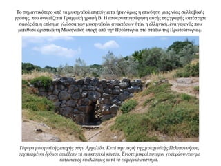 Το σημαντικότερο από τα μυκηναϊκά επιτεύγματα ήταν όμως η επινόηση μιας νέας συλλαβικής
γραφής, που ονομάζεται Γραμμική γραφή Β. Η αποκρυπτογράφηση αυτής της γραφής κατέστησε
σαφές ότι η επίσημη γλώσσα των μυκηναϊκών ανακτόρων ήταν η ελληνική, ένα γεγονός που
μετέθεσε οριστικά τη Μυκηναϊκή εποχή από την Προϊστορία στο στάδιο της Πρωτοϊστορίας.
Γέφυρα μυκηναϊκής εποχής στην Αργολίδα. Κατά την ακμή της μυκηναϊκής Πελοποννήσου,
οργανωμένοι δρόμοι συνέδεαν τα ανακτορικά κέντρα. Ενίοτε μικροί ποταμοί γεφυρώνονταν με
κατασκευές κυκλώπειες κατά το εκφορικό σύστημα.
 