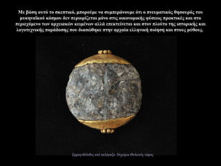 Με βάση αυτό το σκεπτικό, μπορούμε να συμπεράνουμε ότι ο πνευματικός θησαυρός του
μυκηναϊκού κόσμου δεν περιορίζεται μόνο στις οικονομικής φύσεως πρακτικές και στο
περιεχόμενο των αρχειακών κειμένων αλλά επεκτείνεται και στον πλούτο της ιστορικής και
λογοτεχνικής παράδοσης που διασώθηκε στην αρχαία ελληνική ποίηση και στους μύθους.
Σφραγιδόλιθος από υαλόμαζα. Νιχώρια Θολωτός τάφος.
 