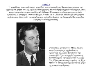 ΓΛΩΣΣΑ
Η ανακάλυψη των ενεπίγραφων πινακίδων στις ανασκαφές της Κνωσού πιστοποίησε την
οργανωμένη χρήση ενός εξελιγμένου είδους γραφής που θεωρήθηκε αρχικά ότι εξέφραζε, όπως
και οι προηγούμενες, μια προελληνική διάλεκτο. Η αποκρυπτογράφηση της μυκηναϊκής
Γραμμικής Β γραφής το 1953 από τους M. Ventris και J. Chadwick αποκάλυψε προς μεγάλη
έκπληξη των ελληνιστών της εποχής ότι τα συλλαβογράμματα της Γραμμικής Β σχημάτιζαν
λέξεις της ελληνικής γλώσσας.
Ο σπουδαίος αρχιτέκτονας Μάικλ Βέντρις
αποκωδικοποίησε με τη βοήθεια του
εξαιρετικού φιλολόγου Τσάντγουικ την
γραμμική Β. Είχαν προηγηθεί σημαντικές
προσπάθειες από την αμερικανίδα φιλόλογο
Άλις Κόμπερ και τον συμπατριώτη της Έμμετ
Μπένετ οι οποίες είχαν προλειάνει τον δρόμο
της αποκρυπτογράφησης.
 