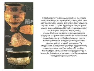 Η σταδιακή ανάγνωση πολλών κειμένων της γραφής
αυτής αποκάλυψε ότι ο μυκηναϊκός κόσμος είναι τόσο
από γλωσσική όσο και από πολιτιστική άποψη άρρηκτα
δεμένος με την ελληνική Αρχαιότητα. Στα μυκηναϊκά
κείμενα αναγνωρίστηκαν ελληνικά ονόματα προσώπων
και θεοτήτων, ορισμένες από τις οποίες
συμπεριλήφθηκαν αργότερα στις σημαντικότερες
μορφές του ελληνικού Δωδεκάθεου. Τα τοπωνύμια που
συναντώνται στις πινακίδες βοήθησαν την ταύτιση
πολλών μυκηναϊκών οικισμών με θέσεις που ήταν
γνωστές από την ιστορική τοπογραφία. Τα
επαγγέλματα, οι θεσμοί και η ιεραρχία της μυκηναϊκής
κοινωνίας κυρίως του 13ου αιώνα π.Χ. φωτίζουν
πλευρές της πολιτικής και κοινωνικής οργάνωσης, οι
οποίες θα ήταν αδύνατο να προσεγγιστούν μόνο μέσω
των αρχαιολογικών μαρτυριών.
 