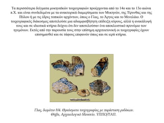 Τα περισσότερα δείγματα μυκηναϊκών τοιχογραφιών προέρχονται από το 14ο και το 13ο αιώνα
π.Χ. και είναι συνδεδεμένα με τα ανακτορικά διαμερίσματα των Μυκηνών, της Τίρυνθας και της
Πύλου ή με τις έδρες τοπικών αρχόντων, όπως ο Γλας, το Άργος και το Μενελάιο. Ο
τοιχογραφικός διάκοσμος αποτελούσε μια αδιαμφισβήτητη επίδειξη κύρους, αλλά η ανακάλυψή
τους και σε ιδιωτικά κτήρια δείχνει ότι δεν αποτελούσαν ένα αποκλειστικό προνόμιο των
ηγεμόνων. Εκτός από την παρουσία τους στην επίσημη αρχιτεκτονική οι τοιχογραφίες έχουν
επισημανθεί και σε τάφους επιφανών όπως και σε ιερά κτήρια.
Γλας, δωμάτιο Η4. Θραύσματα τοιχογραφίας με παράσταση ροδάκων.
Θήβα, Αρχαιολογικό Μουσείο. ΥΠΠΟ/ΤΑΠ.
 