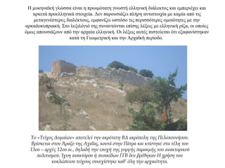 Η μυκηναϊκή γλώσσα είναι η πρωιμότατη γνωστή ελληνική διάλεκτος και εμπεριέχει και
αρκετά προελληνικά στοιχεία. Δεν παρουσιάζει πλήρη αντιστοιχία με καμία από τις
μεταγενέστερες διαλέκτους, εμφανίζει ωστόσο τις περισσότερες ομοιότητες με την
αρκαδοκυπριακή. Στο λεξιλόγιό της συναντώνται επίσης λέξεις με ελληνική ρίζα, οι οποίες
όμως απουσιάζουν από την αρχαία ελληνική. Οι λέξεις αυτές πιστεύεται ότι εξαφανίστηκαν
κατά τη Γεωμετρική και την Αρχαϊκή περίοδο.
Το «Τείχος Δυμαίων» αποτελεί την ακρότατη ΒΔ ακρόπολη της Πελοποννήσου.
Βρίσκεται στον Άραξο της Αχαΐας, κοντά στην Πάτρα και κτίστηκε στα τέλη του
13ου – αρχές 12ου αι., δηλαδή την εποχή της γοργής παρακμής του ανακτορικού
πολιτισμού. Ίχνη ανακτόρου ή πινακίδων ΓΓΒ δεν βρέθηκαν Η χρήση του
κυκλώπειου τείχους συνεχίστηκε καθ’ όλη την αρχαιότητα.
 