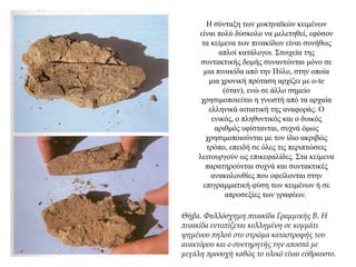 Η σύνταξη των μυκηναϊκών κειμένων
είναι πολύ δύσκολο να μελετηθεί, εφόσον
τα κείμενα των πινακίδων είναι συνήθως
απλοί κατάλογοι. Στοιχεία της
συντακτικής δομής συναντώνται μόνο σε
μια πινακίδα από την Πύλο, στην οποία
μια χρονική πρόταση αρχίζει με o-te
(όταν), ενώ σε άλλο σημείο
χρησιμοποιείται η γνωστή από τα αρχαία
ελληνικά αιτιατική της αναφοράς. Ο
ενικός, ο πληθυντικός και ο δυικός
αριθμός υφίστανται, συχνά όμως
χρησιμοποιούνται με τον ίδιο ακριβώς
τρόπο, επειδή σε όλες τις περιπτώσεις
λειτουργούν ως επικεφαλίδες. Στα κείμενα
παρατηρούνται συχνά και συντακτικές
ανακολουθίες που οφείλονται στην
επιγραμματική φύση των κειμένων ή σε
απροσεξίες των γραφέων.
Θήβα. Φυλλόσχημη πινακίδα Γραμμικής Β. Η
πινακίδα εντοπίζεται κολλημένη σε κομμάτι
ψημένου πηλού στο στρώμα καταστροφής του
ανακτόρου και ο συντηρητής την αποσπά με
μεγάλη προσοχή καθώς το υλικό είναι εύθραυστο.
 