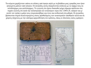 Τα κείμενα χαράζονταν επάνω σε πλάκες από άψητο πηλό με τη βοήθεια μιας γραφίδας που ήταν
φτιαγμένη μάλλον από κόκαλο. Οι πινακίδες αυτές διακρίνονται ανάλογα με το σχήμα τους σε
σελιδόσχημες και φυλλόσχημες. Το γεγονός ότι έχουν διασωθεί μέχρι σήμερα οφείλεται στο
τυχαίο γεγονός ότι κατά την καταστροφή των ανακτόρων γύρω στο 1200 π.Χ. κάηκαν και μ'
αυτόν τον τρόπο η μάζα τους στερεοποιήθηκε και έγινε πιο ανθεκτική στη φθορά. Οι πινακίδες
βρίσκονται συχνά συγκεντρωμένες στους προθαλάμους των ανακτορικών αποθηκών αλλά και σε
χώρους άσχετους με την επίσημη αρχειοθέτηση του κράτους, όπως οι ιδιωτικές οικίες εμπόρων.
 