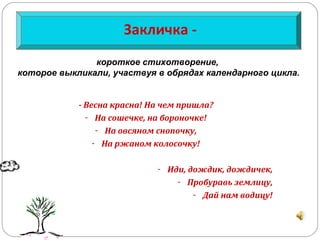 Закличка -
- Весна красна! На чем пришла?
- На сошечке, на бороночке!
- На овсяном снопочку,
- На ржаном колосочку!
- Иди, дождик, дождичек,
- Пробуравь землицу,
- Дай нам водицу!
короткое стихотворение,
которое выкликали, участвуя в обрядах календарного цикла.
 