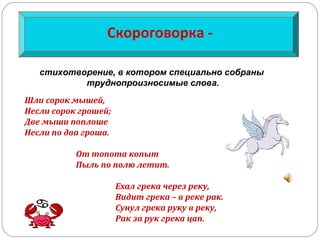 Скороговорка -
Шли сорок мышей,
Несли сорок грошей;
Две мыши поплоше
Несли по два гроша.
От топота копыт
Пыль по полю летит.
Ехал грека через реку,
Видит грека – в реке рак.
Сунул грека руку в реку,
Рак за рук грека цап.
стихотворение, в котором специально собраны
труднопроизносимые слова.
 