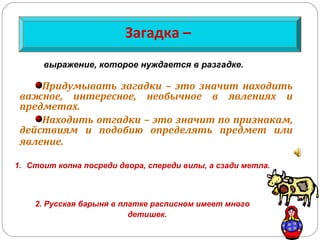 1. Стоит копна посреди двора, спереди вилы, а сзади метла.
2. Русская барыня в платке расписном имеет много
детишек.
Загадка –
Придумывать загадки – это значит находить
важное, интересное, необычное в явлениях и
предметах.
Находить отгадки – это значит по признакам,
действиям и подобию определять предмет или
явление.
выражение, которое нуждается в разгадке.
 