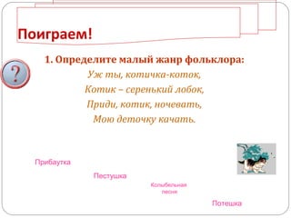 Поиграем!
1. Определите малый жанр фольклора:
Уж ты, котичка-коток,
Котик – серенький лобок,
Приди, котик, ночевать,
Мою деточку качать.
Прибаутка
Потешка
Колыбельная
песня
Пестушка
 
