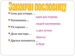 Семь раз отмерь …
один раз отрежь
Поспешишь ...
людей насмешишь
Ум хорошо …
а два лучше
Дело мастера …
боится
Друзья познаются …
в беде
 