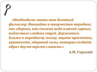 «Необходимо знать наш богатый
фольклор. Вникайте в творчество народное,
оно здорово, как свежая вода ключей горных,
подземных сладких струй. Держитесь
ближе к народному языку, ищите простоты,
краткости, здоровой силы, которая создаёт
образ двумя-тремя словами.»
А.М. Горький
 