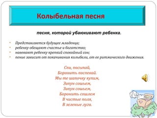 Колыбельная песня
• Представляется будущее младенца;
• ребенку обещают счастье и богатство;
• навевают ребенку крепкий спокойный сон;
• пение зависит от покачивания колыбели, от ее ритмического движения.
Спи, посыпай,
Боронить поспевай.
Мы те шапочку купим,
Зипун сошьем,
Зипун сошьем,
Боронить сошлем
В чистые поля,
В зеленые луга.
песня, которой убаюкивают ребенка.
 
