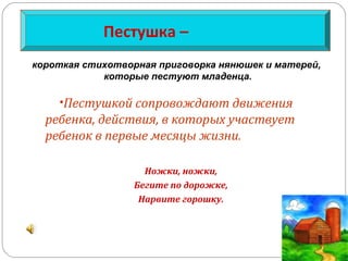 Пестушка –
•Пестушкой сопровождают движения
ребенка, действия, в которых участвует
ребенок в первые месяцы жизни.
Ножки, ножки,
Бегите по дорожке,
Нарвите горошку.
короткая стихотворная приговорка нянюшек и матерей,
которые пестуют младенца.
 