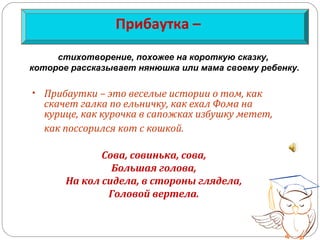 Прибаутка –
• Прибаутки – это веселые истории о том, как
скачет галка по ельничку, как ехал Фома на
курице, как курочка в сапожках избушку метет,
как поссорился кот с кошкой.
Сова, совинька, сова,
Большая голова,
На кол сидела, в стороны глядела,
Головой вертела.
стихотворение, похожее на короткую сказку,
которое рассказывает нянюшка или мама своему ребенку.
 